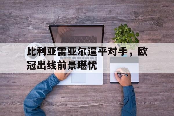 关于比利亚雷亚尔逼平对手,欧冠出线前景堪忧的信息